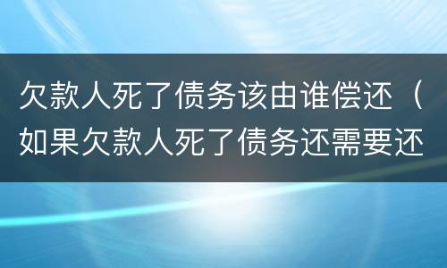 欠款人死了债务该由谁偿还（如果欠款人死了债务还需要还吗）