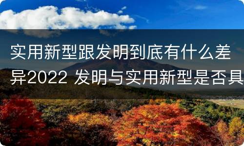 实用新型跟发明到底有什么差异2022 发明与实用新型是否具有实用性