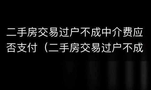 二手房交易过户不成中介费应否支付（二手房交易过户不成中介费应否支付费用）