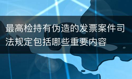 最高检持有伪造的发票案件司法规定包括哪些重要内容