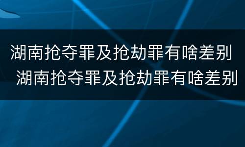 湖南抢夺罪及抢劫罪有啥差别 湖南抢夺罪及抢劫罪有啥差别呢