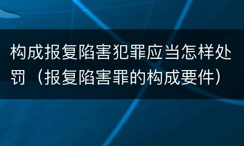 构成报复陷害犯罪应当怎样处罚（报复陷害罪的构成要件）