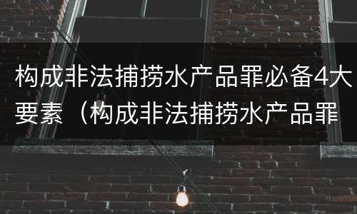 构成非法捕捞水产品罪必备4大要素（构成非法捕捞水产品罪必备4大要素是什么）