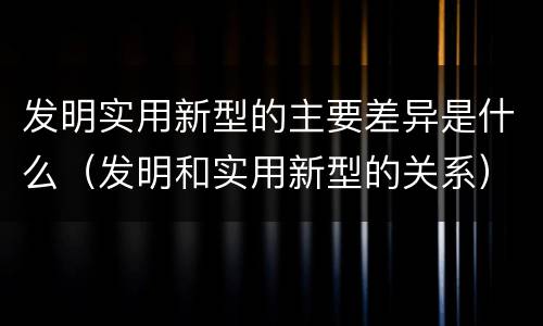 发明实用新型的主要差异是什么（发明和实用新型的关系）