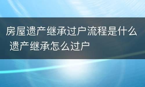 房屋遗产继承过户流程是什么 遗产继承怎么过户