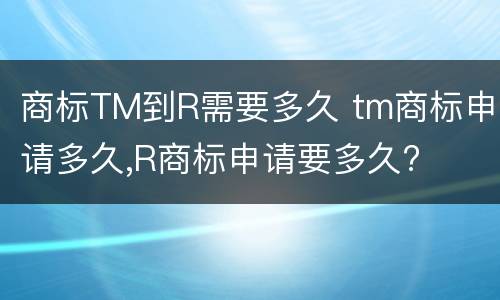商标TM到R需要多久 tm商标申请多久,R商标申请要多久?