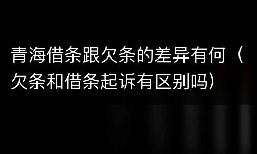 青海借条跟欠条的差异有何（欠条和借条起诉有区别吗）