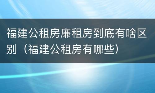 福建公租房廉租房到底有啥区别（福建公租房有哪些）
