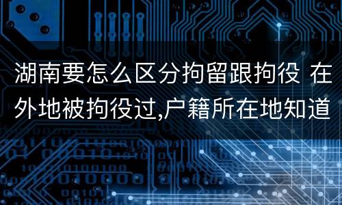 湖南要怎么区分拘留跟拘役 在外地被拘役过,户籍所在地知道吗