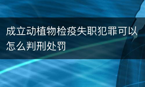 成立动植物检疫失职犯罪可以怎么判刑处罚