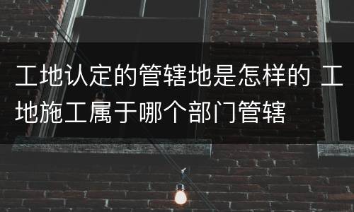 工地认定的管辖地是怎样的 工地施工属于哪个部门管辖