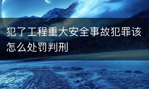 犯了工程重大安全事故犯罪该怎么处罚判刑