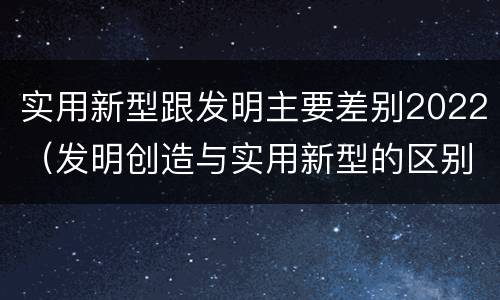 实用新型跟发明主要差别2022（发明创造与实用新型的区别）