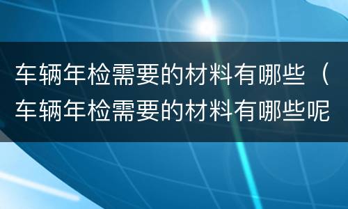 车辆年检需要的材料有哪些（车辆年检需要的材料有哪些呢）