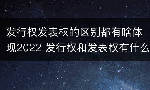 发行权发表权的区别都有啥体现2022 发行权和发表权有什么区别