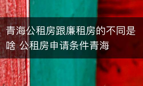 青海公租房跟廉租房的不同是啥 公租房申请条件青海