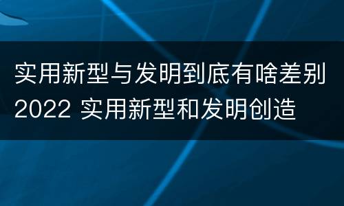 实用新型与发明到底有啥差别2022 实用新型和发明创造
