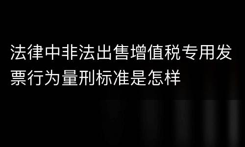 法律中非法出售增值税专用发票行为量刑标准是怎样