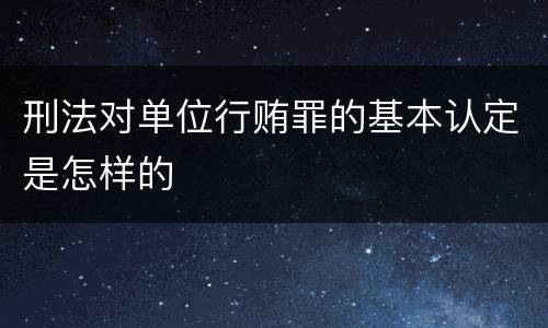 刑法对单位行贿罪的基本认定是怎样的