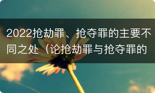 2022抢劫罪、抢夺罪的主要不同之处（论抢劫罪与抢夺罪的界限）