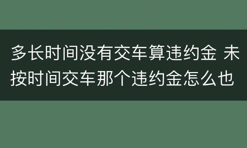 多长时间没有交车算违约金 未按时间交车那个违约金怎么也算?