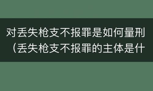 对丢失枪支不报罪是如何量刑（丢失枪支不报罪的主体是什么）