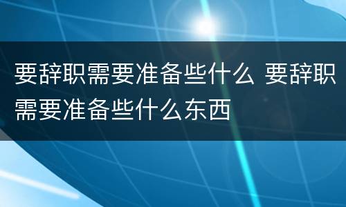 要辞职需要准备些什么 要辞职需要准备些什么东西