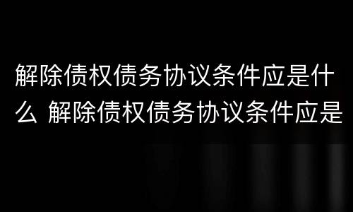 解除债权债务协议条件应是什么 解除债权债务协议条件应是什么意思