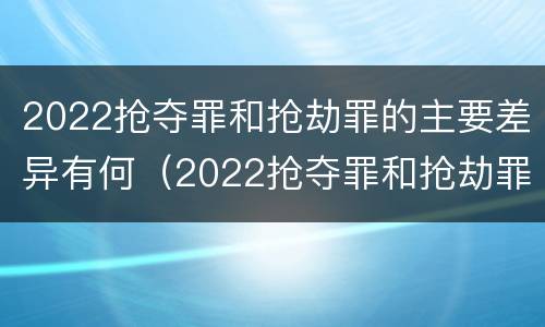 2022抢夺罪和抢劫罪的主要差异有何（2022抢夺罪和抢劫罪的主要差异有何区别）