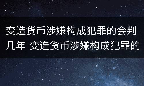 变造货币涉嫌构成犯罪的会判几年 变造货币涉嫌构成犯罪的会判几年吗