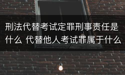 刑法代替考试定罪刑事责任是什么 代替他人考试罪属于什么类犯罪