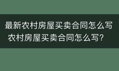 最新农村房屋买卖合同怎么写 农村房屋买卖合同怎么写?