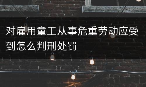 对雇用童工从事危重劳动应受到怎么判刑处罚