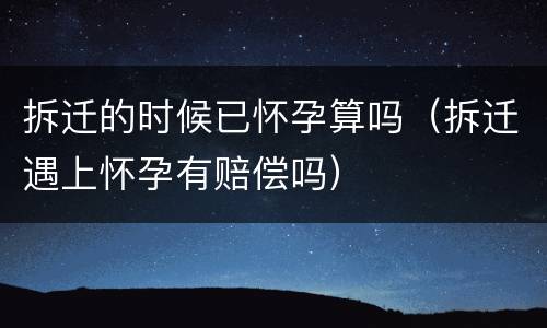 拆迁的时候已怀孕算吗（拆迁遇上怀孕有赔偿吗）