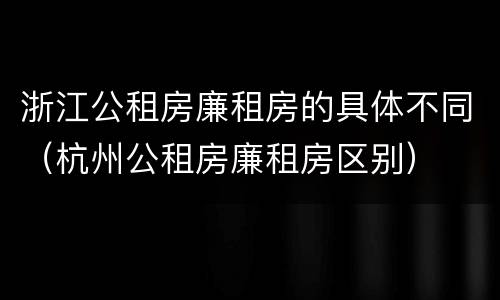 浙江公租房廉租房的具体不同（杭州公租房廉租房区别）