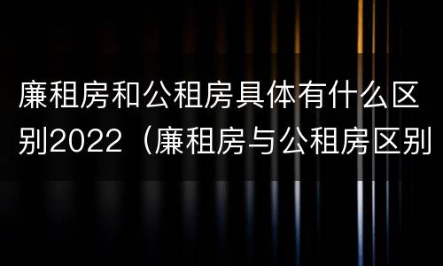 廉租房和公租房具体有什么区别2022（廉租房与公租房区别）