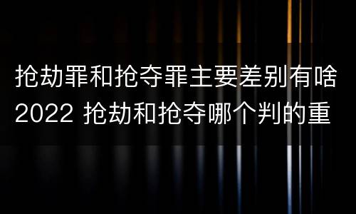 抢劫罪和抢夺罪主要差别有啥2022 抢劫和抢夺哪个判的重