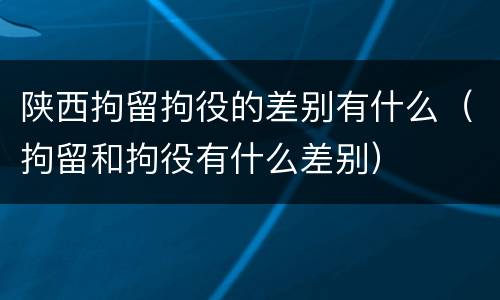 陕西拘留拘役的差别有什么（拘留和拘役有什么差别）