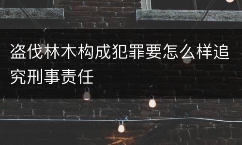 盗伐林木构成犯罪要怎么样追究刑事责任
