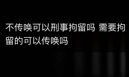 不传唤可以刑事拘留吗 需要拘留的可以传唤吗