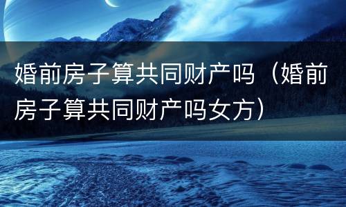 婚前房子算共同财产吗（婚前房子算共同财产吗女方）