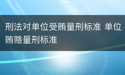 刑法对单位受贿量刑标准 单位贿赂量刑标准