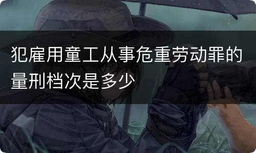 犯雇用童工从事危重劳动罪的量刑档次是多少