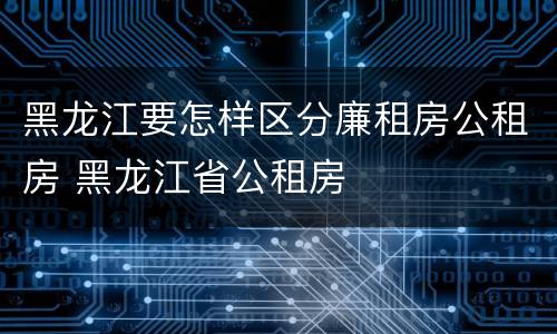 黑龙江要怎样区分廉租房公租房 黑龙江省公租房