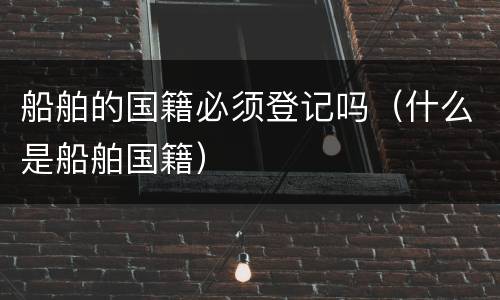 船舶的国籍必须登记吗（什么是船舶国籍）