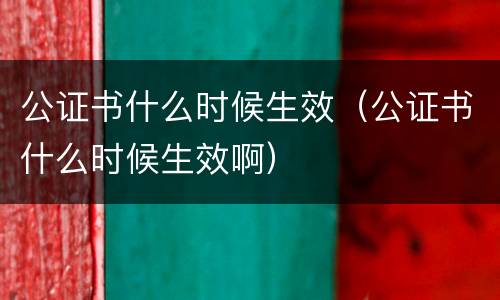 公证书什么时候生效（公证书什么时候生效啊）