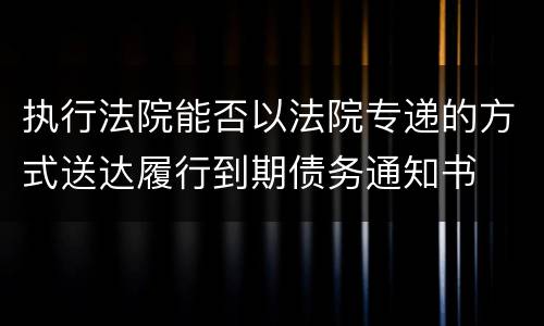 执行法院能否以法院专递的方式送达履行到期债务通知书