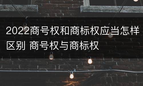 2022商号权和商标权应当怎样区别 商号权与商标权