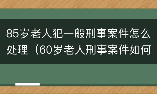 85岁老人犯一般刑事案件怎么处理（60岁老人刑事案件如何处理）