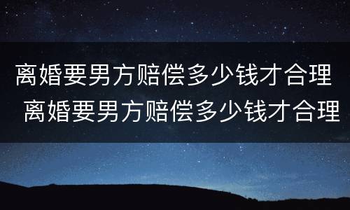 离婚要男方赔偿多少钱才合理 离婚要男方赔偿多少钱才合理呢